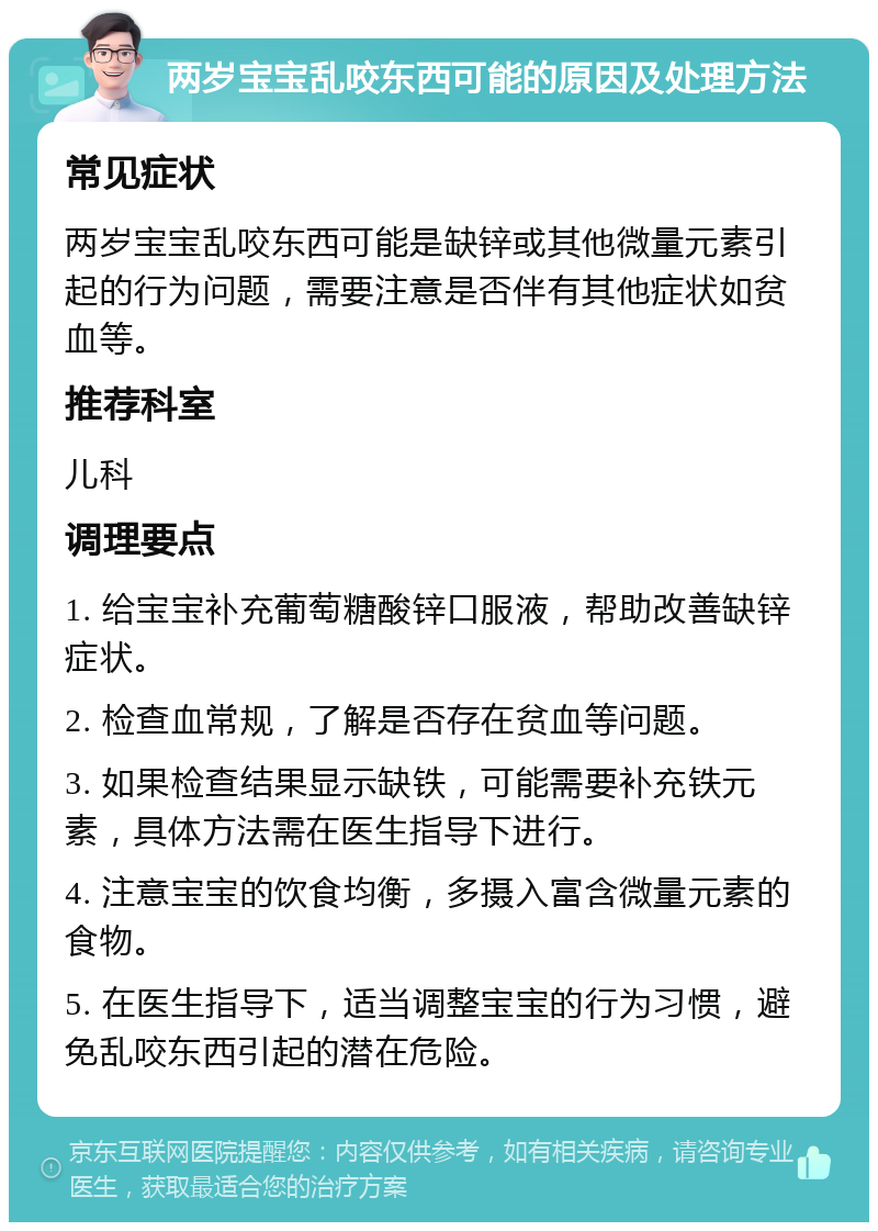 两岁宝宝乱咬东西可能的原因及处理方法 常见症状 两岁宝宝乱咬东西可能是缺锌或其他微量元素引起的行为问题，需要注意是否伴有其他症状如贫血等。 推荐科室 儿科 调理要点 1. 给宝宝补充葡萄糖酸锌口服液，帮助改善缺锌症状。 2. 检查血常规，了解是否存在贫血等问题。 3. 如果检查结果显示缺铁，可能需要补充铁元素，具体方法需在医生指导下进行。 4. 注意宝宝的饮食均衡，多摄入富含微量元素的食物。 5. 在医生指导下，适当调整宝宝的行为习惯，避免乱咬东西引起的潜在危险。