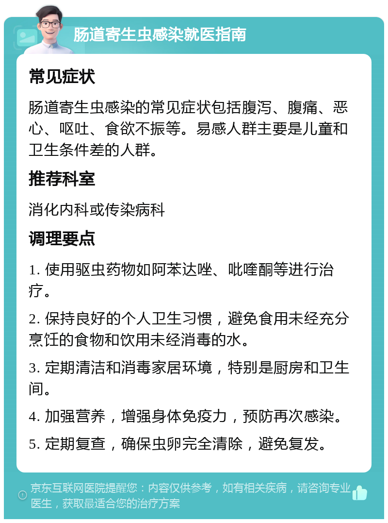 肠道寄生虫感染就医指南 常见症状 肠道寄生虫感染的常见症状包括腹泻、腹痛、恶心、呕吐、食欲不振等。易感人群主要是儿童和卫生条件差的人群。 推荐科室 消化内科或传染病科 调理要点 1. 使用驱虫药物如阿苯达唑、吡喹酮等进行治疗。 2. 保持良好的个人卫生习惯，避免食用未经充分烹饪的食物和饮用未经消毒的水。 3. 定期清洁和消毒家居环境，特别是厨房和卫生间。 4. 加强营养，增强身体免疫力，预防再次感染。 5. 定期复查，确保虫卵完全清除，避免复发。