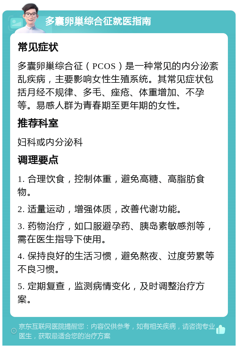 多囊卵巢综合征就医指南 常见症状 多囊卵巢综合征（PCOS）是一种常见的内分泌紊乱疾病，主要影响女性生殖系统。其常见症状包括月经不规律、多毛、痤疮、体重增加、不孕等。易感人群为青春期至更年期的女性。 推荐科室 妇科或内分泌科 调理要点 1. 合理饮食，控制体重，避免高糖、高脂肪食物。 2. 适量运动，增强体质，改善代谢功能。 3. 药物治疗，如口服避孕药、胰岛素敏感剂等，需在医生指导下使用。 4. 保持良好的生活习惯，避免熬夜、过度劳累等不良习惯。 5. 定期复查，监测病情变化，及时调整治疗方案。