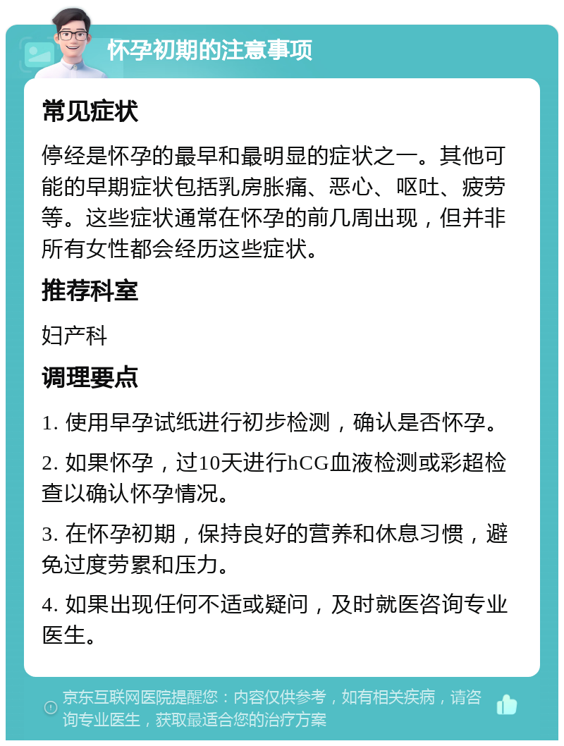 怀孕初期的注意事项 常见症状 停经是怀孕的最早和最明显的症状之一。其他可能的早期症状包括乳房胀痛、恶心、呕吐、疲劳等。这些症状通常在怀孕的前几周出现，但并非所有女性都会经历这些症状。 推荐科室 妇产科 调理要点 1. 使用早孕试纸进行初步检测，确认是否怀孕。 2. 如果怀孕，过10天进行hCG血液检测或彩超检查以确认怀孕情况。 3. 在怀孕初期，保持良好的营养和休息习惯，避免过度劳累和压力。 4. 如果出现任何不适或疑问，及时就医咨询专业医生。