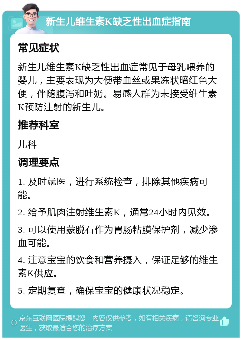 新生儿维生素K缺乏性出血症指南 常见症状 新生儿维生素K缺乏性出血症常见于母乳喂养的婴儿，主要表现为大便带血丝或果冻状暗红色大便，伴随腹泻和吐奶。易感人群为未接受维生素K预防注射的新生儿。 推荐科室 儿科 调理要点 1. 及时就医，进行系统检查，排除其他疾病可能。 2. 给予肌肉注射维生素K，通常24小时内见效。 3. 可以使用蒙脱石作为胃肠粘膜保护剂，减少渗血可能。 4. 注意宝宝的饮食和营养摄入，保证足够的维生素K供应。 5. 定期复查，确保宝宝的健康状况稳定。