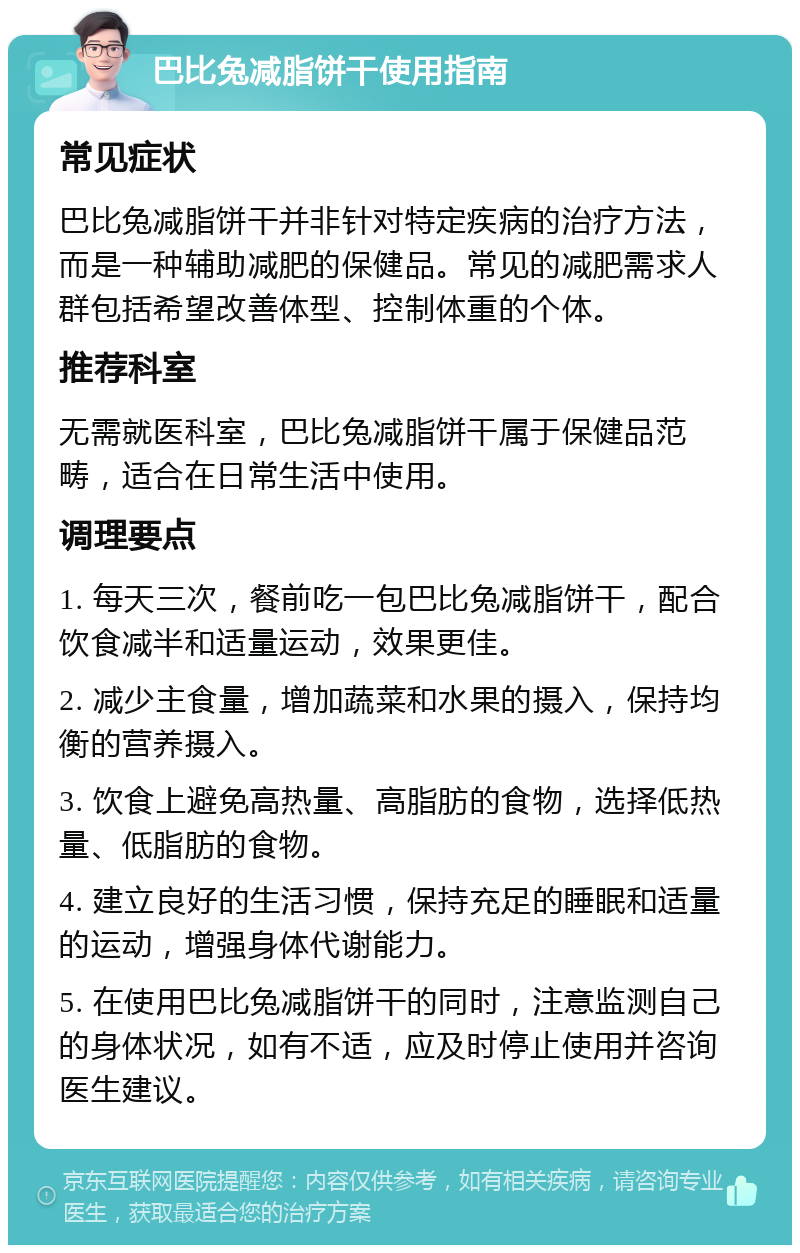 巴比兔减脂饼干使用指南 常见症状 巴比兔减脂饼干并非针对特定疾病的治疗方法，而是一种辅助减肥的保健品。常见的减肥需求人群包括希望改善体型、控制体重的个体。 推荐科室 无需就医科室，巴比兔减脂饼干属于保健品范畴，适合在日常生活中使用。 调理要点 1. 每天三次，餐前吃一包巴比兔减脂饼干，配合饮食减半和适量运动，效果更佳。 2. 减少主食量，增加蔬菜和水果的摄入，保持均衡的营养摄入。 3. 饮食上避免高热量、高脂肪的食物，选择低热量、低脂肪的食物。 4. 建立良好的生活习惯，保持充足的睡眠和适量的运动，增强身体代谢能力。 5. 在使用巴比兔减脂饼干的同时，注意监测自己的身体状况，如有不适，应及时停止使用并咨询医生建议。