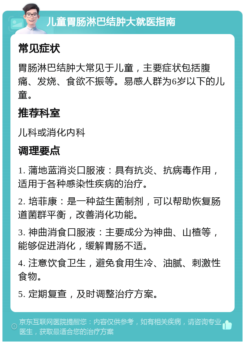 儿童胃肠淋巴结肿大就医指南 常见症状 胃肠淋巴结肿大常见于儿童，主要症状包括腹痛、发烧、食欲不振等。易感人群为6岁以下的儿童。 推荐科室 儿科或消化内科 调理要点 1. 蒲地蓝消炎口服液：具有抗炎、抗病毒作用，适用于各种感染性疾病的治疗。 2. 培菲康：是一种益生菌制剂，可以帮助恢复肠道菌群平衡，改善消化功能。 3. 神曲消食口服液：主要成分为神曲、山楂等，能够促进消化，缓解胃肠不适。 4. 注意饮食卫生，避免食用生冷、油腻、刺激性食物。 5. 定期复查，及时调整治疗方案。