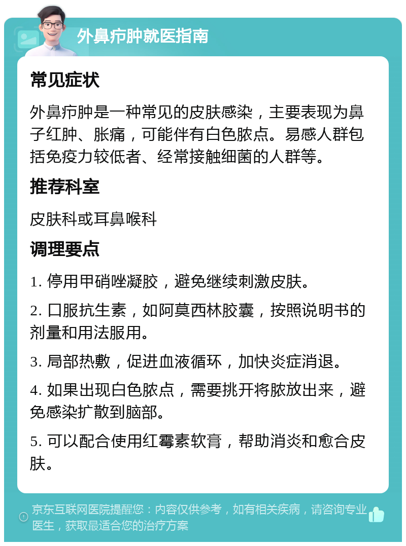 外鼻疖肿就医指南 常见症状 外鼻疖肿是一种常见的皮肤感染，主要表现为鼻子红肿、胀痛，可能伴有白色脓点。易感人群包括免疫力较低者、经常接触细菌的人群等。 推荐科室 皮肤科或耳鼻喉科 调理要点 1. 停用甲硝唑凝胶，避免继续刺激皮肤。 2. 口服抗生素，如阿莫西林胶囊，按照说明书的剂量和用法服用。 3. 局部热敷，促进血液循环，加快炎症消退。 4. 如果出现白色脓点，需要挑开将脓放出来，避免感染扩散到脑部。 5. 可以配合使用红霉素软膏，帮助消炎和愈合皮肤。