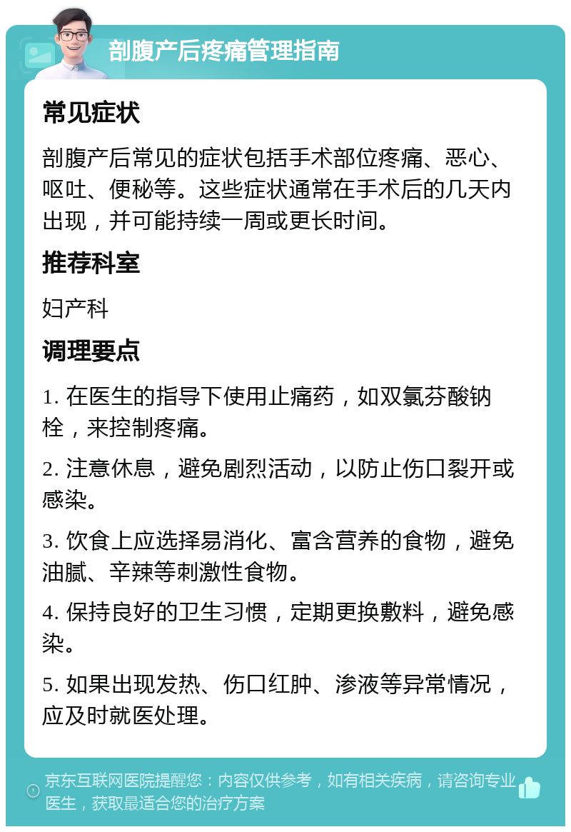 剖腹产后疼痛管理指南 常见症状 剖腹产后常见的症状包括手术部位疼痛、恶心、呕吐、便秘等。这些症状通常在手术后的几天内出现，并可能持续一周或更长时间。 推荐科室 妇产科 调理要点 1. 在医生的指导下使用止痛药，如双氯芬酸钠栓，来控制疼痛。 2. 注意休息，避免剧烈活动，以防止伤口裂开或感染。 3. 饮食上应选择易消化、富含营养的食物，避免油腻、辛辣等刺激性食物。 4. 保持良好的卫生习惯，定期更换敷料，避免感染。 5. 如果出现发热、伤口红肿、渗液等异常情况，应及时就医处理。