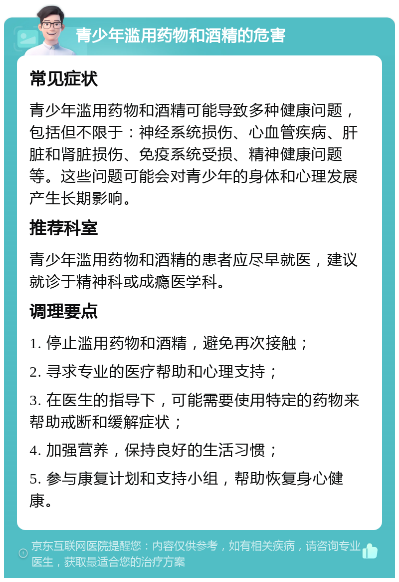 青少年滥用药物和酒精的危害 常见症状 青少年滥用药物和酒精可能导致多种健康问题，包括但不限于：神经系统损伤、心血管疾病、肝脏和肾脏损伤、免疫系统受损、精神健康问题等。这些问题可能会对青少年的身体和心理发展产生长期影响。 推荐科室 青少年滥用药物和酒精的患者应尽早就医，建议就诊于精神科或成瘾医学科。 调理要点 1. 停止滥用药物和酒精，避免再次接触； 2. 寻求专业的医疗帮助和心理支持； 3. 在医生的指导下，可能需要使用特定的药物来帮助戒断和缓解症状； 4. 加强营养，保持良好的生活习惯； 5. 参与康复计划和支持小组，帮助恢复身心健康。