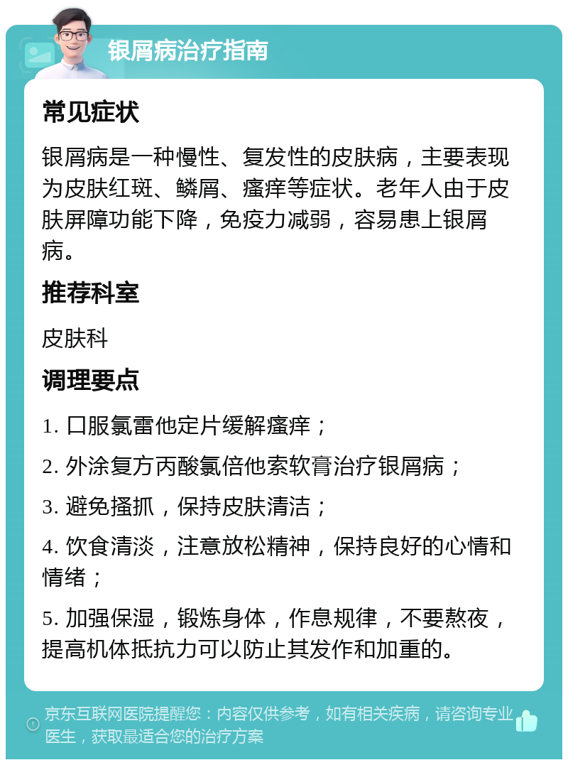 银屑病治疗指南 常见症状 银屑病是一种慢性、复发性的皮肤病，主要表现为皮肤红斑、鳞屑、瘙痒等症状。老年人由于皮肤屏障功能下降，免疫力减弱，容易患上银屑病。 推荐科室 皮肤科 调理要点 1. 口服氯雷他定片缓解瘙痒； 2. 外涂复方丙酸氯倍他索软膏治疗银屑病； 3. 避免搔抓，保持皮肤清洁； 4. 饮食清淡，注意放松精神，保持良好的心情和情绪； 5. 加强保湿，锻炼身体，作息规律，不要熬夜，提高机体抵抗力可以防止其发作和加重的。