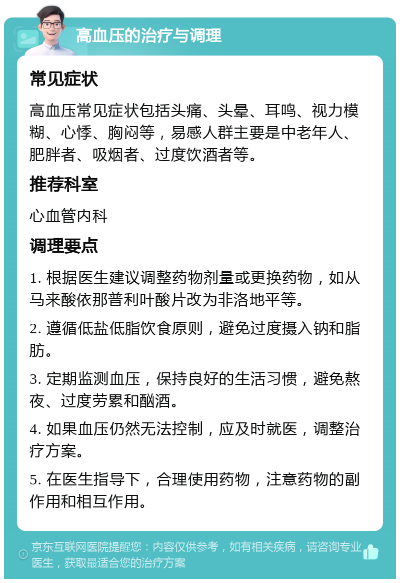 高血压的治疗与调理 常见症状 高血压常见症状包括头痛、头晕、耳鸣、视力模糊、心悸、胸闷等，易感人群主要是中老年人、肥胖者、吸烟者、过度饮酒者等。 推荐科室 心血管内科 调理要点 1. 根据医生建议调整药物剂量或更换药物，如从马来酸依那普利叶酸片改为非洛地平等。 2. 遵循低盐低脂饮食原则，避免过度摄入钠和脂肪。 3. 定期监测血压，保持良好的生活习惯，避免熬夜、过度劳累和酗酒。 4. 如果血压仍然无法控制，应及时就医，调整治疗方案。 5. 在医生指导下，合理使用药物，注意药物的副作用和相互作用。