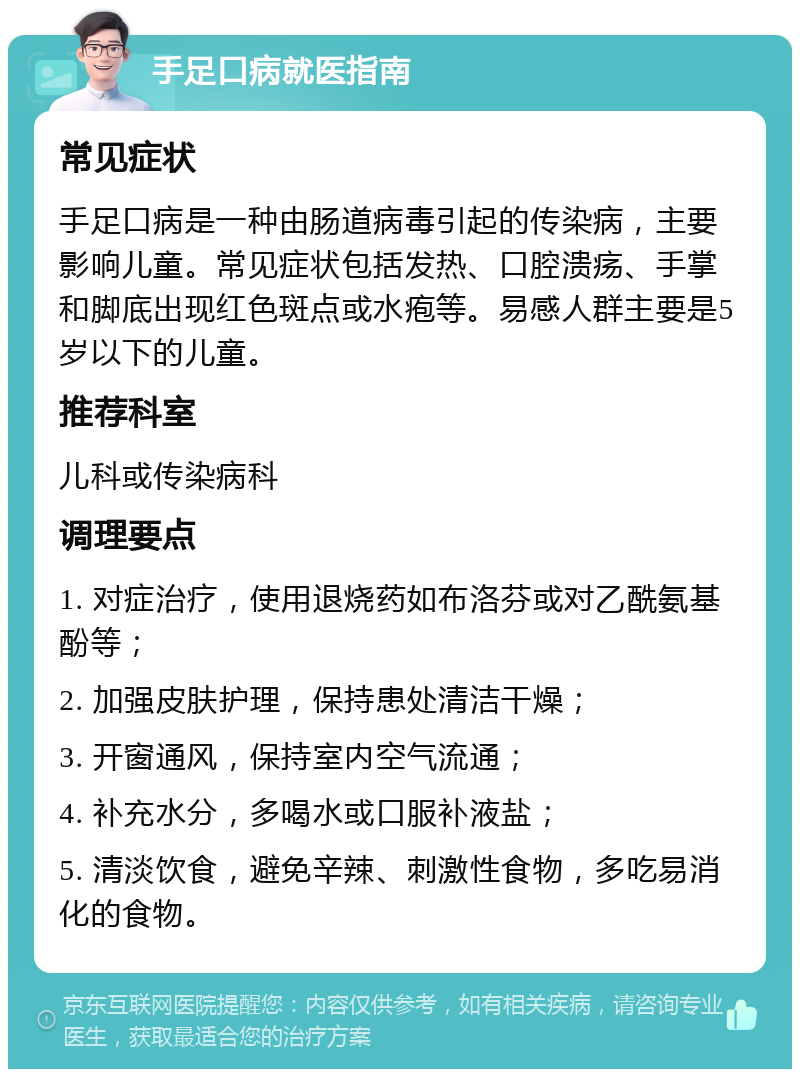 手足口病就医指南 常见症状 手足口病是一种由肠道病毒引起的传染病，主要影响儿童。常见症状包括发热、口腔溃疡、手掌和脚底出现红色斑点或水疱等。易感人群主要是5岁以下的儿童。 推荐科室 儿科或传染病科 调理要点 1. 对症治疗，使用退烧药如布洛芬或对乙酰氨基酚等； 2. 加强皮肤护理，保持患处清洁干燥； 3. 开窗通风，保持室内空气流通； 4. 补充水分，多喝水或口服补液盐； 5. 清淡饮食，避免辛辣、刺激性食物，多吃易消化的食物。