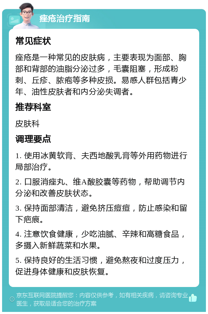 痤疮治疗指南 常见症状 痤疮是一种常见的皮肤病，主要表现为面部、胸部和背部的油脂分泌过多，毛囊阻塞，形成粉刺、丘疹、脓疱等多种皮损。易感人群包括青少年、油性皮肤者和内分泌失调者。 推荐科室 皮肤科 调理要点 1. 使用冰黄软膏、夫西地酸乳膏等外用药物进行局部治疗。 2. 口服消痤丸、维A酸胶囊等药物，帮助调节内分泌和改善皮肤状态。 3. 保持面部清洁，避免挤压痘痘，防止感染和留下疤痕。 4. 注意饮食健康，少吃油腻、辛辣和高糖食品，多摄入新鲜蔬菜和水果。 5. 保持良好的生活习惯，避免熬夜和过度压力，促进身体健康和皮肤恢复。