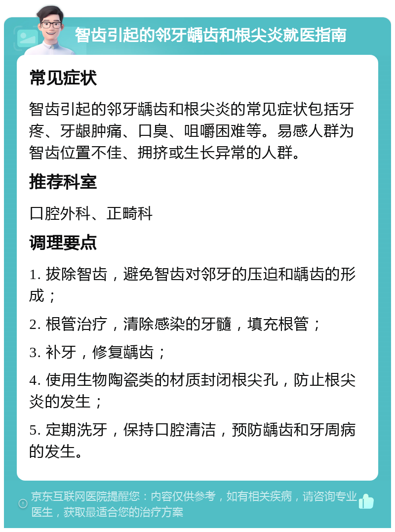 智齿引起的邻牙龋齿和根尖炎就医指南 常见症状 智齿引起的邻牙龋齿和根尖炎的常见症状包括牙疼、牙龈肿痛、口臭、咀嚼困难等。易感人群为智齿位置不佳、拥挤或生长异常的人群。 推荐科室 口腔外科、正畸科 调理要点 1. 拔除智齿，避免智齿对邻牙的压迫和龋齿的形成； 2. 根管治疗，清除感染的牙髓，填充根管； 3. 补牙，修复龋齿； 4. 使用生物陶瓷类的材质封闭根尖孔，防止根尖炎的发生； 5. 定期洗牙，保持口腔清洁，预防龋齿和牙周病的发生。