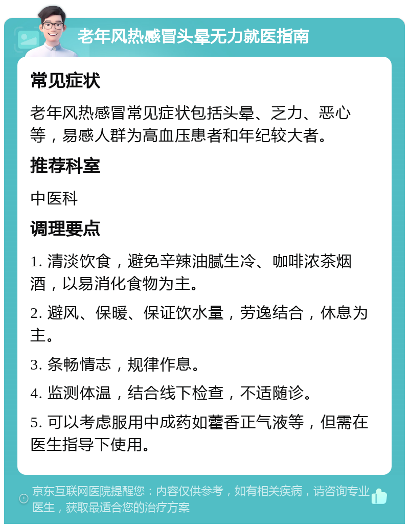 老年风热感冒头晕无力就医指南 常见症状 老年风热感冒常见症状包括头晕、乏力、恶心等，易感人群为高血压患者和年纪较大者。 推荐科室 中医科 调理要点 1. 清淡饮食，避免辛辣油腻生冷、咖啡浓茶烟酒，以易消化食物为主。 2. 避风、保暖、保证饮水量，劳逸结合，休息为主。 3. 条畅情志，规律作息。 4. 监测体温，结合线下检查，不适随诊。 5. 可以考虑服用中成药如藿香正气液等，但需在医生指导下使用。