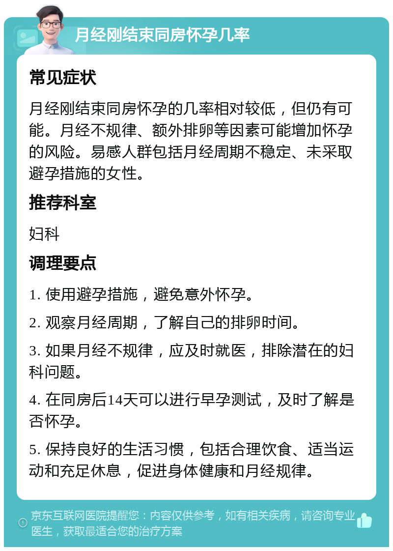 月经刚结束同房怀孕几率 常见症状 月经刚结束同房怀孕的几率相对较低，但仍有可能。月经不规律、额外排卵等因素可能增加怀孕的风险。易感人群包括月经周期不稳定、未采取避孕措施的女性。 推荐科室 妇科 调理要点 1. 使用避孕措施，避免意外怀孕。 2. 观察月经周期，了解自己的排卵时间。 3. 如果月经不规律，应及时就医，排除潜在的妇科问题。 4. 在同房后14天可以进行早孕测试，及时了解是否怀孕。 5. 保持良好的生活习惯，包括合理饮食、适当运动和充足休息，促进身体健康和月经规律。