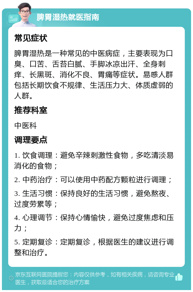 脾胃湿热就医指南 常见症状 脾胃湿热是一种常见的中医病症，主要表现为口臭、口苦、舌苔白腻、手脚冰凉出汗、全身刺痒、长黑斑、消化不良、胃痛等症状。易感人群包括长期饮食不规律、生活压力大、体质虚弱的人群。 推荐科室 中医科 调理要点 1. 饮食调理：避免辛辣刺激性食物，多吃清淡易消化的食物； 2. 中药治疗：可以使用中药配方颗粒进行调理； 3. 生活习惯：保持良好的生活习惯，避免熬夜、过度劳累等； 4. 心理调节：保持心情愉快，避免过度焦虑和压力； 5. 定期复诊：定期复诊，根据医生的建议进行调整和治疗。