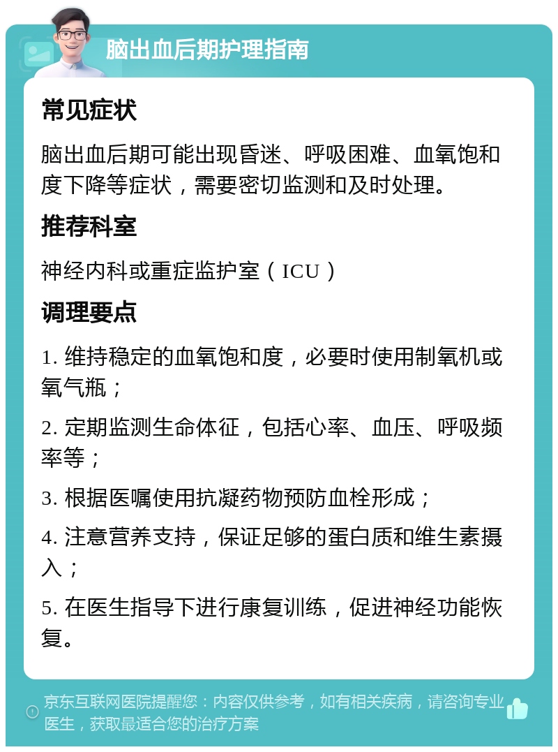 脑出血后期护理指南 常见症状 脑出血后期可能出现昏迷、呼吸困难、血氧饱和度下降等症状，需要密切监测和及时处理。 推荐科室 神经内科或重症监护室（ICU） 调理要点 1. 维持稳定的血氧饱和度，必要时使用制氧机或氧气瓶； 2. 定期监测生命体征，包括心率、血压、呼吸频率等； 3. 根据医嘱使用抗凝药物预防血栓形成； 4. 注意营养支持，保证足够的蛋白质和维生素摄入； 5. 在医生指导下进行康复训练，促进神经功能恢复。