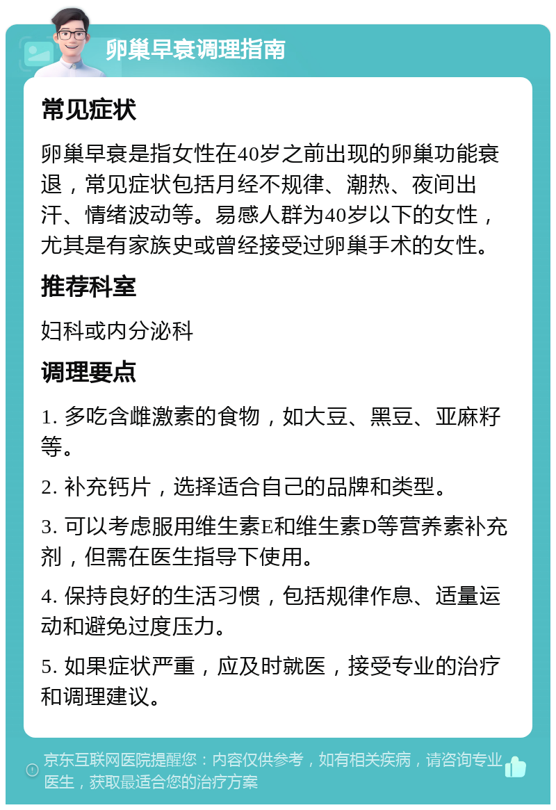 卵巢早衰调理指南 常见症状 卵巢早衰是指女性在40岁之前出现的卵巢功能衰退，常见症状包括月经不规律、潮热、夜间出汗、情绪波动等。易感人群为40岁以下的女性，尤其是有家族史或曾经接受过卵巢手术的女性。 推荐科室 妇科或内分泌科 调理要点 1. 多吃含雌激素的食物，如大豆、黑豆、亚麻籽等。 2. 补充钙片，选择适合自己的品牌和类型。 3. 可以考虑服用维生素E和维生素D等营养素补充剂，但需在医生指导下使用。 4. 保持良好的生活习惯，包括规律作息、适量运动和避免过度压力。 5. 如果症状严重，应及时就医，接受专业的治疗和调理建议。