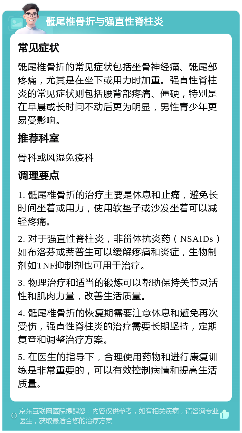 骶尾椎骨折与强直性脊柱炎 常见症状 骶尾椎骨折的常见症状包括坐骨神经痛、骶尾部疼痛，尤其是在坐下或用力时加重。强直性脊柱炎的常见症状则包括腰背部疼痛、僵硬，特别是在早晨或长时间不动后更为明显，男性青少年更易受影响。 推荐科室 骨科或风湿免疫科 调理要点 1. 骶尾椎骨折的治疗主要是休息和止痛，避免长时间坐着或用力，使用软垫子或沙发坐着可以减轻疼痛。 2. 对于强直性脊柱炎，非甾体抗炎药（NSAIDs）如布洛芬或萘普生可以缓解疼痛和炎症，生物制剂如TNF抑制剂也可用于治疗。 3. 物理治疗和适当的锻炼可以帮助保持关节灵活性和肌肉力量，改善生活质量。 4. 骶尾椎骨折的恢复期需要注意休息和避免再次受伤，强直性脊柱炎的治疗需要长期坚持，定期复查和调整治疗方案。 5. 在医生的指导下，合理使用药物和进行康复训练是非常重要的，可以有效控制病情和提高生活质量。