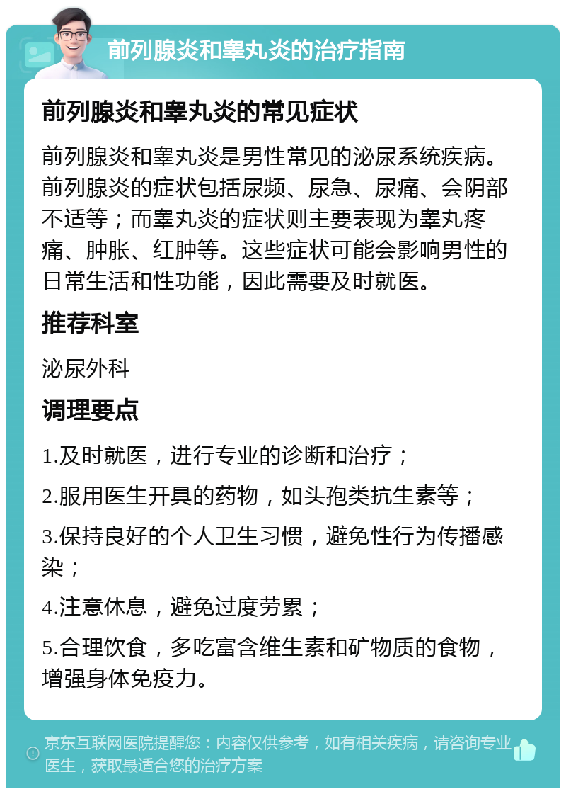 前列腺炎和睾丸炎的治疗指南 前列腺炎和睾丸炎的常见症状 前列腺炎和睾丸炎是男性常见的泌尿系统疾病。前列腺炎的症状包括尿频、尿急、尿痛、会阴部不适等；而睾丸炎的症状则主要表现为睾丸疼痛、肿胀、红肿等。这些症状可能会影响男性的日常生活和性功能，因此需要及时就医。 推荐科室 泌尿外科 调理要点 1.及时就医，进行专业的诊断和治疗； 2.服用医生开具的药物，如头孢类抗生素等； 3.保持良好的个人卫生习惯，避免性行为传播感染； 4.注意休息，避免过度劳累； 5.合理饮食，多吃富含维生素和矿物质的食物，增强身体免疫力。