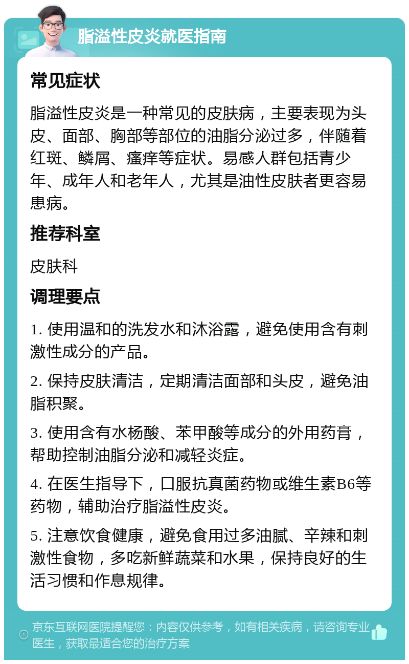 脂溢性皮炎就医指南 常见症状 脂溢性皮炎是一种常见的皮肤病，主要表现为头皮、面部、胸部等部位的油脂分泌过多，伴随着红斑、鳞屑、瘙痒等症状。易感人群包括青少年、成年人和老年人，尤其是油性皮肤者更容易患病。 推荐科室 皮肤科 调理要点 1. 使用温和的洗发水和沐浴露，避免使用含有刺激性成分的产品。 2. 保持皮肤清洁，定期清洁面部和头皮，避免油脂积聚。 3. 使用含有水杨酸、苯甲酸等成分的外用药膏，帮助控制油脂分泌和减轻炎症。 4. 在医生指导下，口服抗真菌药物或维生素B6等药物，辅助治疗脂溢性皮炎。 5. 注意饮食健康，避免食用过多油腻、辛辣和刺激性食物，多吃新鲜蔬菜和水果，保持良好的生活习惯和作息规律。