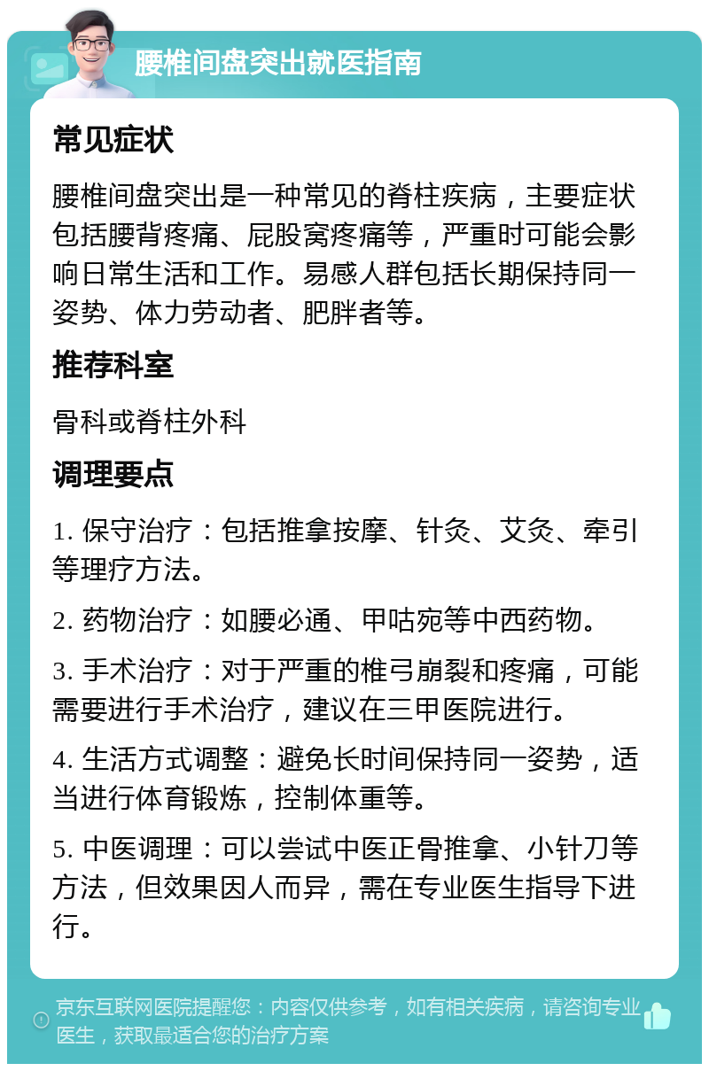 腰椎间盘突出就医指南 常见症状 腰椎间盘突出是一种常见的脊柱疾病，主要症状包括腰背疼痛、屁股窝疼痛等，严重时可能会影响日常生活和工作。易感人群包括长期保持同一姿势、体力劳动者、肥胖者等。 推荐科室 骨科或脊柱外科 调理要点 1. 保守治疗：包括推拿按摩、针灸、艾灸、牵引等理疗方法。 2. 药物治疗：如腰必通、甲咕宛等中西药物。 3. 手术治疗：对于严重的椎弓崩裂和疼痛，可能需要进行手术治疗，建议在三甲医院进行。 4. 生活方式调整：避免长时间保持同一姿势，适当进行体育锻炼，控制体重等。 5. 中医调理：可以尝试中医正骨推拿、小针刀等方法，但效果因人而异，需在专业医生指导下进行。