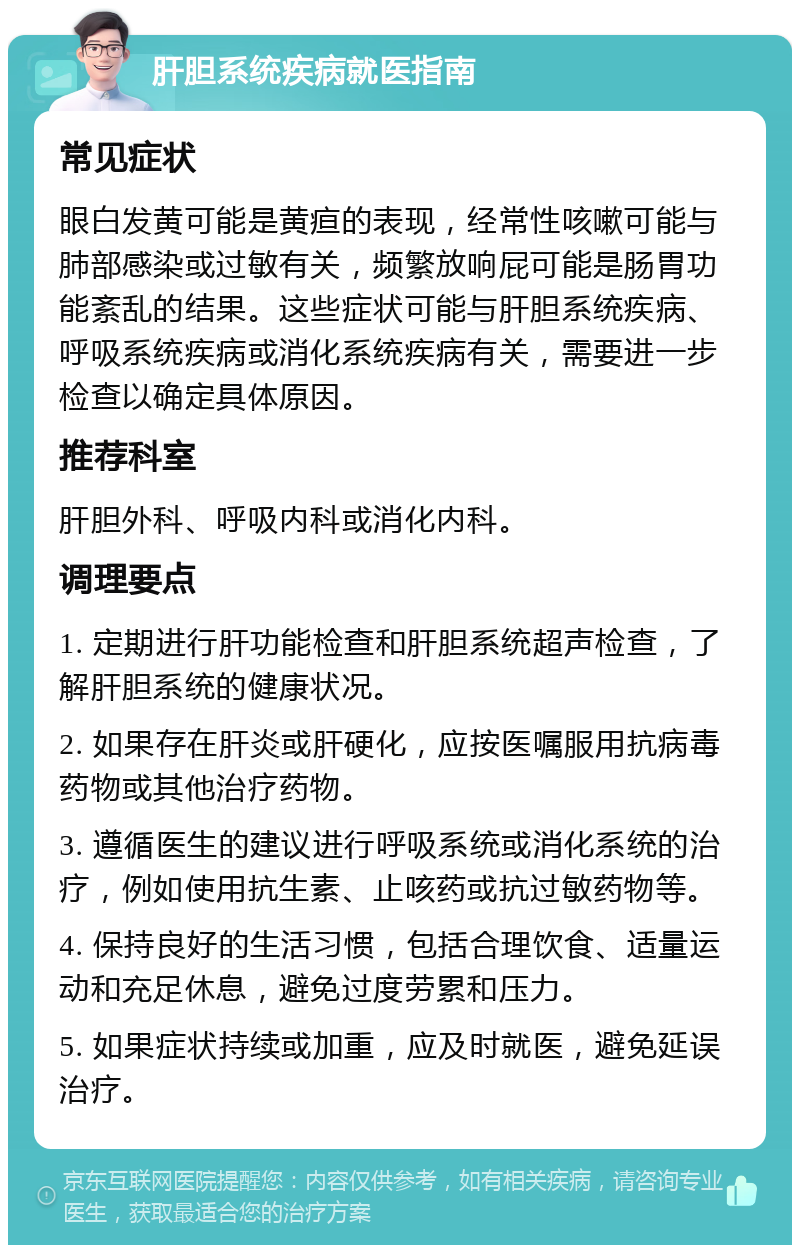 肝胆系统疾病就医指南 常见症状 眼白发黄可能是黄疸的表现，经常性咳嗽可能与肺部感染或过敏有关，频繁放响屁可能是肠胃功能紊乱的结果。这些症状可能与肝胆系统疾病、呼吸系统疾病或消化系统疾病有关，需要进一步检查以确定具体原因。 推荐科室 肝胆外科、呼吸内科或消化内科。 调理要点 1. 定期进行肝功能检查和肝胆系统超声检查，了解肝胆系统的健康状况。 2. 如果存在肝炎或肝硬化，应按医嘱服用抗病毒药物或其他治疗药物。 3. 遵循医生的建议进行呼吸系统或消化系统的治疗，例如使用抗生素、止咳药或抗过敏药物等。 4. 保持良好的生活习惯，包括合理饮食、适量运动和充足休息，避免过度劳累和压力。 5. 如果症状持续或加重，应及时就医，避免延误治疗。