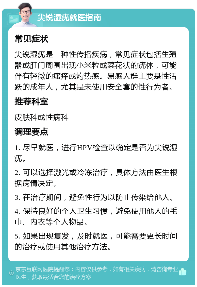 尖锐湿疣就医指南 常见症状 尖锐湿疣是一种性传播疾病，常见症状包括生殖器或肛门周围出现小米粒或菜花状的疣体，可能伴有轻微的瘙痒或灼热感。易感人群主要是性活跃的成年人，尤其是未使用安全套的性行为者。 推荐科室 皮肤科或性病科 调理要点 1. 尽早就医，进行HPV检查以确定是否为尖锐湿疣。 2. 可以选择激光或冷冻治疗，具体方法由医生根据病情决定。 3. 在治疗期间，避免性行为以防止传染给他人。 4. 保持良好的个人卫生习惯，避免使用他人的毛巾、内衣等个人物品。 5. 如果出现复发，及时就医，可能需要更长时间的治疗或使用其他治疗方法。