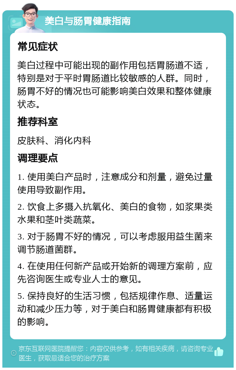 美白与肠胃健康指南 常见症状 美白过程中可能出现的副作用包括胃肠道不适，特别是对于平时胃肠道比较敏感的人群。同时，肠胃不好的情况也可能影响美白效果和整体健康状态。 推荐科室 皮肤科、消化内科 调理要点 1. 使用美白产品时，注意成分和剂量，避免过量使用导致副作用。 2. 饮食上多摄入抗氧化、美白的食物，如浆果类水果和茎叶类蔬菜。 3. 对于肠胃不好的情况，可以考虑服用益生菌来调节肠道菌群。 4. 在使用任何新产品或开始新的调理方案前，应先咨询医生或专业人士的意见。 5. 保持良好的生活习惯，包括规律作息、适量运动和减少压力等，对于美白和肠胃健康都有积极的影响。