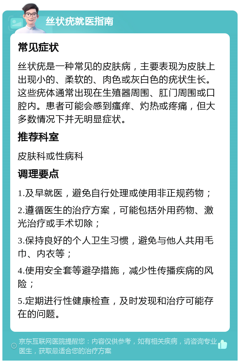 丝状疣就医指南 常见症状 丝状疣是一种常见的皮肤病，主要表现为皮肤上出现小的、柔软的、肉色或灰白色的疣状生长。这些疣体通常出现在生殖器周围、肛门周围或口腔内。患者可能会感到瘙痒、灼热或疼痛，但大多数情况下并无明显症状。 推荐科室 皮肤科或性病科 调理要点 1.及早就医，避免自行处理或使用非正规药物； 2.遵循医生的治疗方案，可能包括外用药物、激光治疗或手术切除； 3.保持良好的个人卫生习惯，避免与他人共用毛巾、内衣等； 4.使用安全套等避孕措施，减少性传播疾病的风险； 5.定期进行性健康检查，及时发现和治疗可能存在的问题。