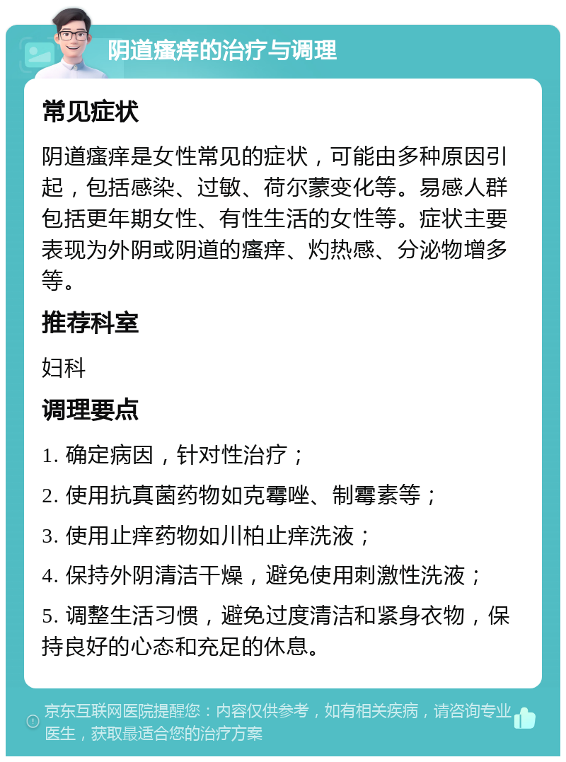 阴道瘙痒的治疗与调理 常见症状 阴道瘙痒是女性常见的症状，可能由多种原因引起，包括感染、过敏、荷尔蒙变化等。易感人群包括更年期女性、有性生活的女性等。症状主要表现为外阴或阴道的瘙痒、灼热感、分泌物增多等。 推荐科室 妇科 调理要点 1. 确定病因，针对性治疗； 2. 使用抗真菌药物如克霉唑、制霉素等； 3. 使用止痒药物如川柏止痒洗液； 4. 保持外阴清洁干燥，避免使用刺激性洗液； 5. 调整生活习惯，避免过度清洁和紧身衣物，保持良好的心态和充足的休息。