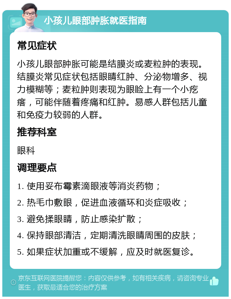 小孩儿眼部肿胀就医指南 常见症状 小孩儿眼部肿胀可能是结膜炎或麦粒肿的表现。结膜炎常见症状包括眼睛红肿、分泌物增多、视力模糊等；麦粒肿则表现为眼睑上有一个小疙瘩，可能伴随着疼痛和红肿。易感人群包括儿童和免疫力较弱的人群。 推荐科室 眼科 调理要点 1. 使用妥布霉素滴眼液等消炎药物； 2. 热毛巾敷眼，促进血液循环和炎症吸收； 3. 避免揉眼睛，防止感染扩散； 4. 保持眼部清洁，定期清洗眼睛周围的皮肤； 5. 如果症状加重或不缓解，应及时就医复诊。