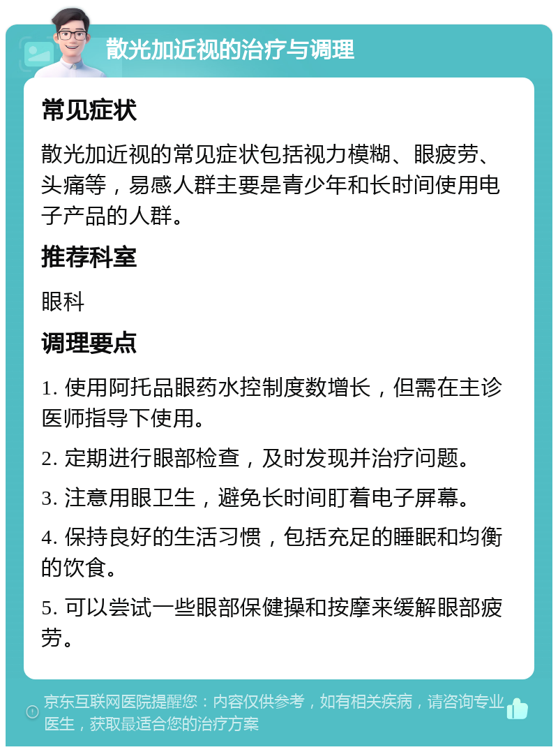 散光加近视的治疗与调理 常见症状 散光加近视的常见症状包括视力模糊、眼疲劳、头痛等，易感人群主要是青少年和长时间使用电子产品的人群。 推荐科室 眼科 调理要点 1. 使用阿托品眼药水控制度数增长，但需在主诊医师指导下使用。 2. 定期进行眼部检查，及时发现并治疗问题。 3. 注意用眼卫生，避免长时间盯着电子屏幕。 4. 保持良好的生活习惯，包括充足的睡眠和均衡的饮食。 5. 可以尝试一些眼部保健操和按摩来缓解眼部疲劳。