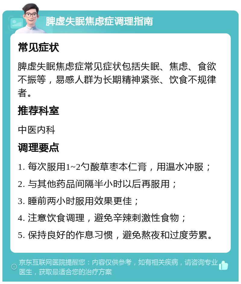 脾虚失眠焦虑症调理指南 常见症状 脾虚失眠焦虑症常见症状包括失眠、焦虑、食欲不振等，易感人群为长期精神紧张、饮食不规律者。 推荐科室 中医内科 调理要点 1. 每次服用1~2勺酸草枣本仁膏，用温水冲服； 2. 与其他药品间隔半小时以后再服用； 3. 睡前两小时服用效果更佳； 4. 注意饮食调理，避免辛辣刺激性食物； 5. 保持良好的作息习惯，避免熬夜和过度劳累。