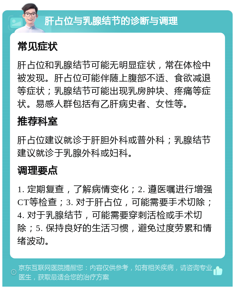 肝占位与乳腺结节的诊断与调理 常见症状 肝占位和乳腺结节可能无明显症状，常在体检中被发现。肝占位可能伴随上腹部不适、食欲减退等症状；乳腺结节可能出现乳房肿块、疼痛等症状。易感人群包括有乙肝病史者、女性等。 推荐科室 肝占位建议就诊于肝胆外科或普外科；乳腺结节建议就诊于乳腺外科或妇科。 调理要点 1. 定期复查，了解病情变化；2. 遵医嘱进行增强CT等检查；3. 对于肝占位，可能需要手术切除；4. 对于乳腺结节，可能需要穿刺活检或手术切除；5. 保持良好的生活习惯，避免过度劳累和情绪波动。