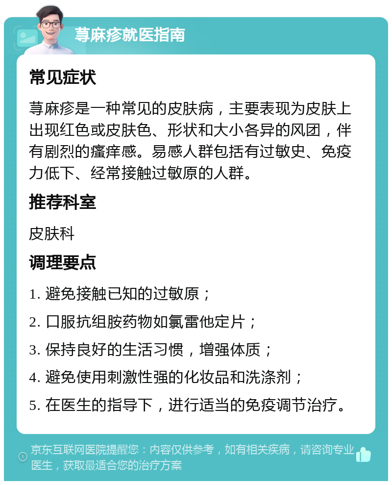 荨麻疹就医指南 常见症状 荨麻疹是一种常见的皮肤病，主要表现为皮肤上出现红色或皮肤色、形状和大小各异的风团，伴有剧烈的瘙痒感。易感人群包括有过敏史、免疫力低下、经常接触过敏原的人群。 推荐科室 皮肤科 调理要点 1. 避免接触已知的过敏原； 2. 口服抗组胺药物如氯雷他定片； 3. 保持良好的生活习惯，增强体质； 4. 避免使用刺激性强的化妆品和洗涤剂； 5. 在医生的指导下，进行适当的免疫调节治疗。