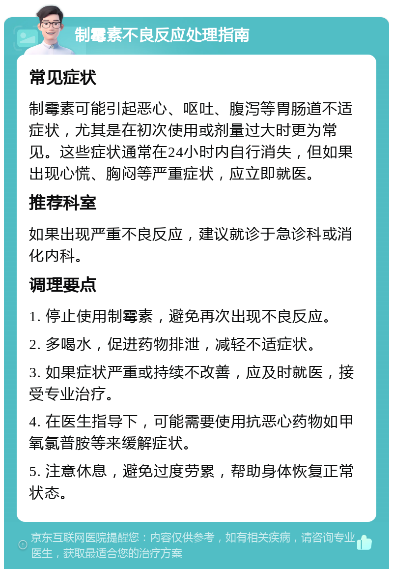 制霉素不良反应处理指南 常见症状 制霉素可能引起恶心、呕吐、腹泻等胃肠道不适症状，尤其是在初次使用或剂量过大时更为常见。这些症状通常在24小时内自行消失，但如果出现心慌、胸闷等严重症状，应立即就医。 推荐科室 如果出现严重不良反应，建议就诊于急诊科或消化内科。 调理要点 1. 停止使用制霉素，避免再次出现不良反应。 2. 多喝水，促进药物排泄，减轻不适症状。 3. 如果症状严重或持续不改善，应及时就医，接受专业治疗。 4. 在医生指导下，可能需要使用抗恶心药物如甲氧氯普胺等来缓解症状。 5. 注意休息，避免过度劳累，帮助身体恢复正常状态。