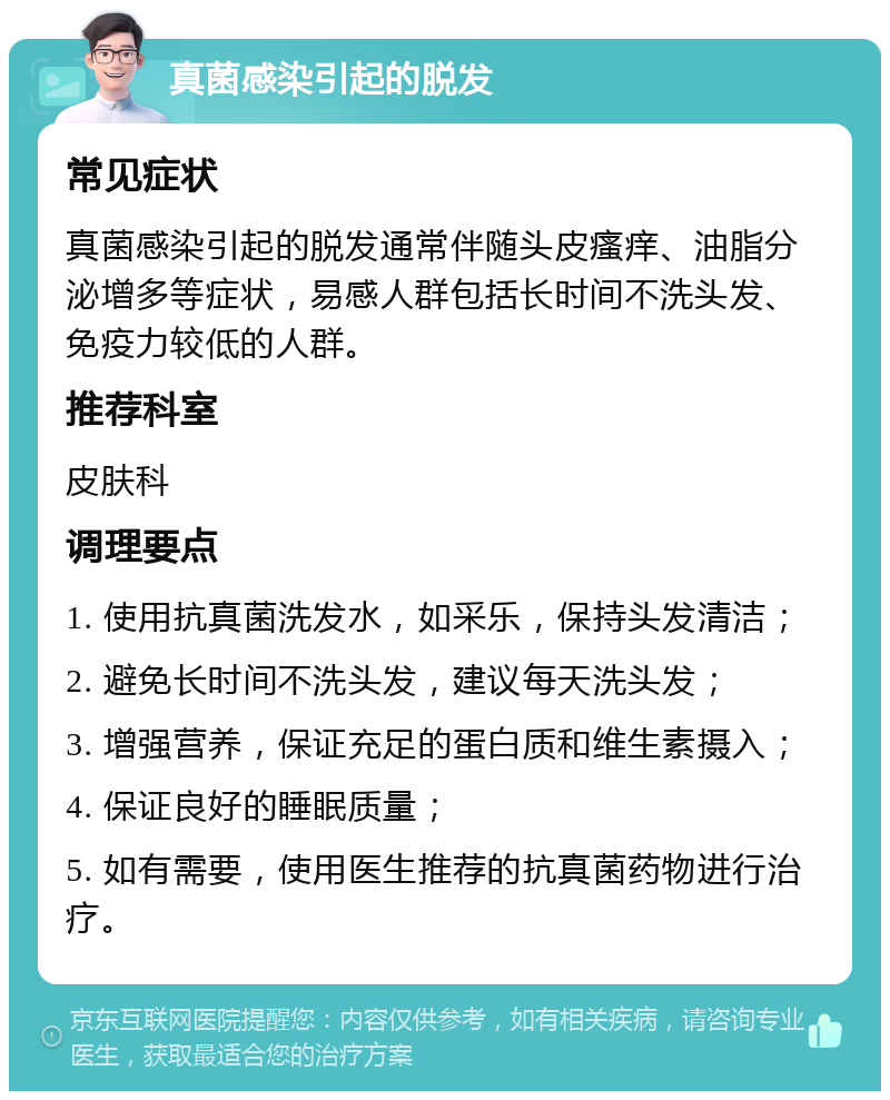 真菌感染引起的脱发 常见症状 真菌感染引起的脱发通常伴随头皮瘙痒、油脂分泌增多等症状，易感人群包括长时间不洗头发、免疫力较低的人群。 推荐科室 皮肤科 调理要点 1. 使用抗真菌洗发水，如采乐，保持头发清洁； 2. 避免长时间不洗头发，建议每天洗头发； 3. 增强营养，保证充足的蛋白质和维生素摄入； 4. 保证良好的睡眠质量； 5. 如有需要，使用医生推荐的抗真菌药物进行治疗。