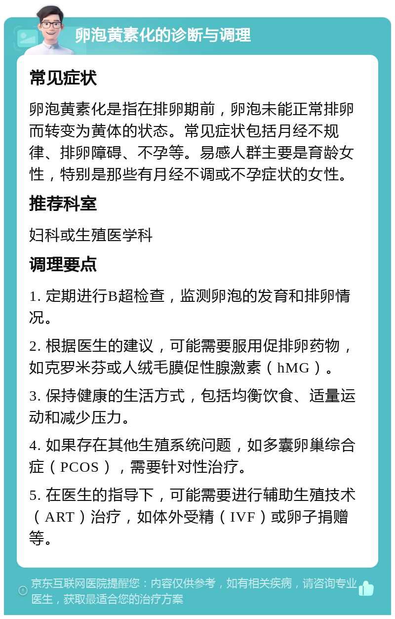 卵泡黄素化的诊断与调理 常见症状 卵泡黄素化是指在排卵期前，卵泡未能正常排卵而转变为黄体的状态。常见症状包括月经不规律、排卵障碍、不孕等。易感人群主要是育龄女性，特别是那些有月经不调或不孕症状的女性。 推荐科室 妇科或生殖医学科 调理要点 1. 定期进行B超检查，监测卵泡的发育和排卵情况。 2. 根据医生的建议，可能需要服用促排卵药物，如克罗米芬或人绒毛膜促性腺激素（hMG）。 3. 保持健康的生活方式，包括均衡饮食、适量运动和减少压力。 4. 如果存在其他生殖系统问题，如多囊卵巢综合症（PCOS），需要针对性治疗。 5. 在医生的指导下，可能需要进行辅助生殖技术（ART）治疗，如体外受精（IVF）或卵子捐赠等。