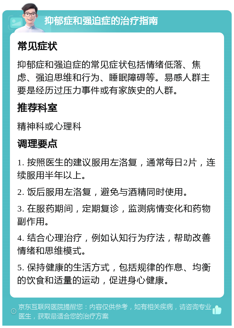 抑郁症和强迫症的治疗指南 常见症状 抑郁症和强迫症的常见症状包括情绪低落、焦虑、强迫思维和行为、睡眠障碍等。易感人群主要是经历过压力事件或有家族史的人群。 推荐科室 精神科或心理科 调理要点 1. 按照医生的建议服用左洛复，通常每日2片，连续服用半年以上。 2. 饭后服用左洛复，避免与酒精同时使用。 3. 在服药期间，定期复诊，监测病情变化和药物副作用。 4. 结合心理治疗，例如认知行为疗法，帮助改善情绪和思维模式。 5. 保持健康的生活方式，包括规律的作息、均衡的饮食和适量的运动，促进身心健康。