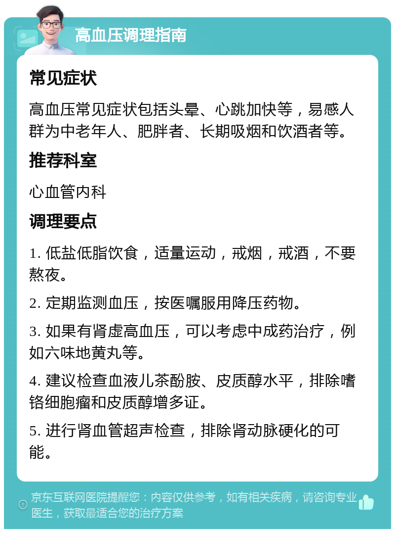 高血压调理指南 常见症状 高血压常见症状包括头晕、心跳加快等，易感人群为中老年人、肥胖者、长期吸烟和饮酒者等。 推荐科室 心血管内科 调理要点 1. 低盐低脂饮食，适量运动，戒烟，戒酒，不要熬夜。 2. 定期监测血压，按医嘱服用降压药物。 3. 如果有肾虚高血压，可以考虑中成药治疗，例如六味地黄丸等。 4. 建议检查血液儿茶酚胺、皮质醇水平，排除嗜铬细胞瘤和皮质醇增多证。 5. 进行肾血管超声检查，排除肾动脉硬化的可能。