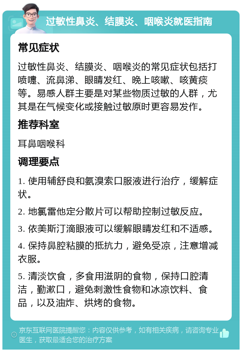 过敏性鼻炎、结膜炎、咽喉炎就医指南 常见症状 过敏性鼻炎、结膜炎、咽喉炎的常见症状包括打喷嚏、流鼻涕、眼睛发红、晚上咳嗽、咳黄痰等。易感人群主要是对某些物质过敏的人群，尤其是在气候变化或接触过敏原时更容易发作。 推荐科室 耳鼻咽喉科 调理要点 1. 使用辅舒良和氨溴索口服液进行治疗，缓解症状。 2. 地氯雷他定分散片可以帮助控制过敏反应。 3. 依美斯汀滴眼液可以缓解眼睛发红和不适感。 4. 保持鼻腔粘膜的抵抗力，避免受凉，注意增减衣服。 5. 清淡饮食，多食用滋阴的食物，保持口腔清洁，勤漱口，避免刺激性食物和冰凉饮料、食品，以及油炸、烘烤的食物。