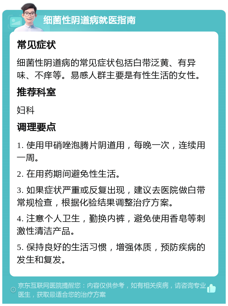 细菌性阴道病就医指南 常见症状 细菌性阴道病的常见症状包括白带泛黄、有异味、不痒等。易感人群主要是有性生活的女性。 推荐科室 妇科 调理要点 1. 使用甲硝唑泡腾片阴道用，每晚一次，连续用一周。 2. 在用药期间避免性生活。 3. 如果症状严重或反复出现，建议去医院做白带常规检查，根据化验结果调整治疗方案。 4. 注意个人卫生，勤换内裤，避免使用香皂等刺激性清洁产品。 5. 保持良好的生活习惯，增强体质，预防疾病的发生和复发。