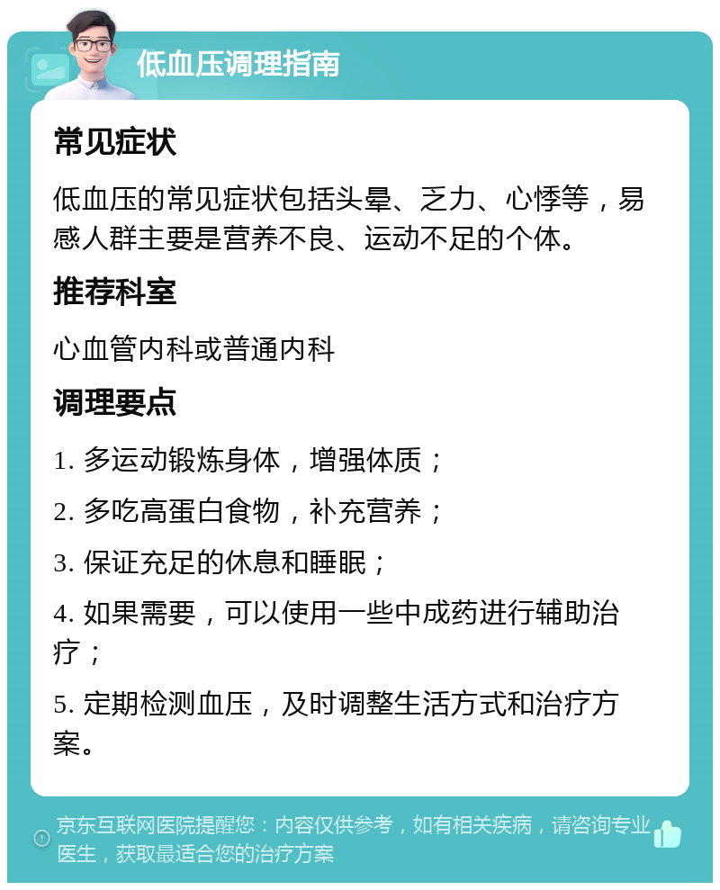 低血压调理指南 常见症状 低血压的常见症状包括头晕、乏力、心悸等，易感人群主要是营养不良、运动不足的个体。 推荐科室 心血管内科或普通内科 调理要点 1. 多运动锻炼身体，增强体质； 2. 多吃高蛋白食物，补充营养； 3. 保证充足的休息和睡眠； 4. 如果需要，可以使用一些中成药进行辅助治疗； 5. 定期检测血压，及时调整生活方式和治疗方案。