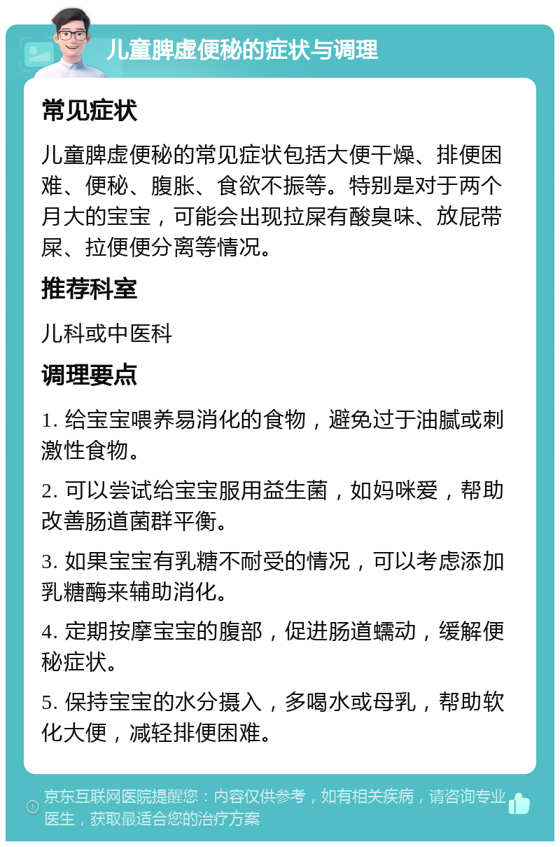 儿童脾虚便秘的症状与调理 常见症状 儿童脾虚便秘的常见症状包括大便干燥、排便困难、便秘、腹胀、食欲不振等。特别是对于两个月大的宝宝，可能会出现拉屎有酸臭味、放屁带屎、拉便便分离等情况。 推荐科室 儿科或中医科 调理要点 1. 给宝宝喂养易消化的食物，避免过于油腻或刺激性食物。 2. 可以尝试给宝宝服用益生菌，如妈咪爱，帮助改善肠道菌群平衡。 3. 如果宝宝有乳糖不耐受的情况，可以考虑添加乳糖酶来辅助消化。 4. 定期按摩宝宝的腹部，促进肠道蠕动，缓解便秘症状。 5. 保持宝宝的水分摄入，多喝水或母乳，帮助软化大便，减轻排便困难。