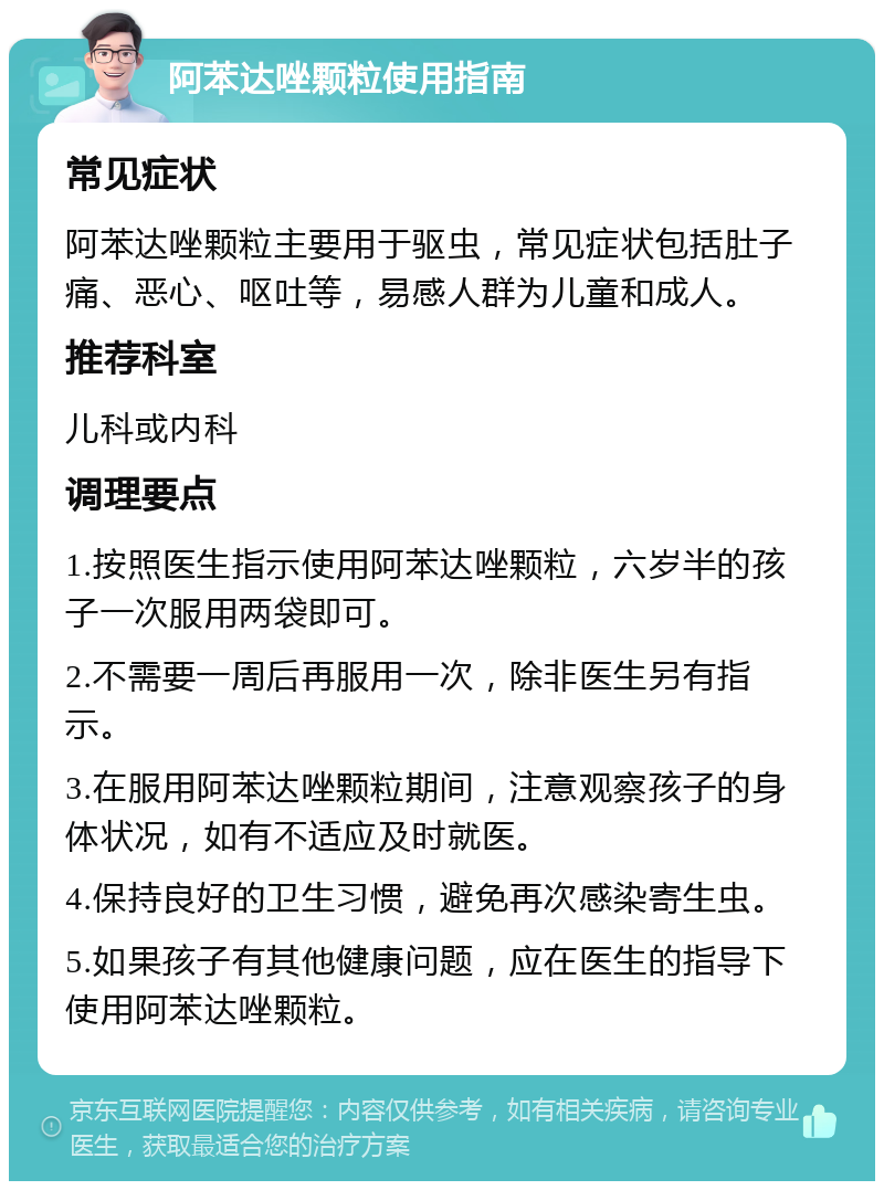 阿苯达唑颗粒使用指南 常见症状 阿苯达唑颗粒主要用于驱虫，常见症状包括肚子痛、恶心、呕吐等，易感人群为儿童和成人。 推荐科室 儿科或内科 调理要点 1.按照医生指示使用阿苯达唑颗粒，六岁半的孩子一次服用两袋即可。 2.不需要一周后再服用一次，除非医生另有指示。 3.在服用阿苯达唑颗粒期间，注意观察孩子的身体状况，如有不适应及时就医。 4.保持良好的卫生习惯，避免再次感染寄生虫。 5.如果孩子有其他健康问题，应在医生的指导下使用阿苯达唑颗粒。