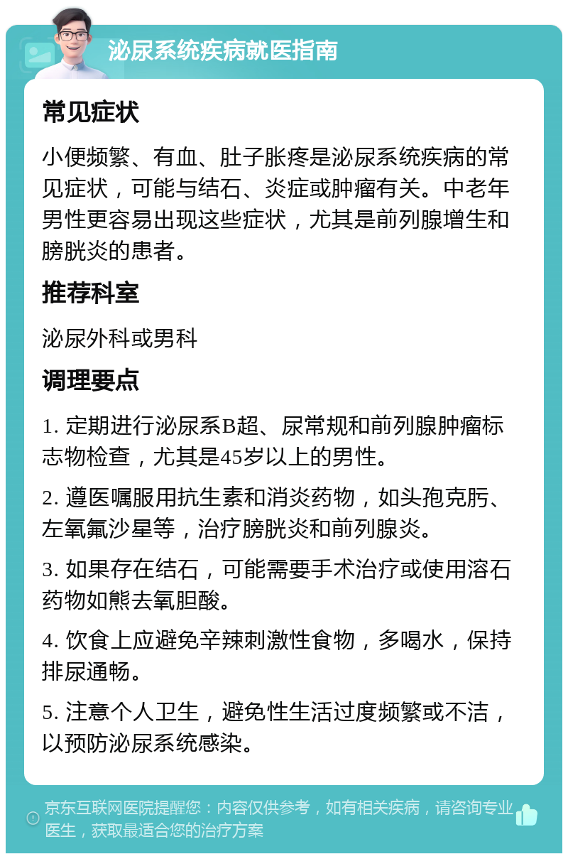 泌尿系统疾病就医指南 常见症状 小便频繁、有血、肚子胀疼是泌尿系统疾病的常见症状，可能与结石、炎症或肿瘤有关。中老年男性更容易出现这些症状，尤其是前列腺增生和膀胱炎的患者。 推荐科室 泌尿外科或男科 调理要点 1. 定期进行泌尿系B超、尿常规和前列腺肿瘤标志物检查，尤其是45岁以上的男性。 2. 遵医嘱服用抗生素和消炎药物，如头孢克肟、左氧氟沙星等，治疗膀胱炎和前列腺炎。 3. 如果存在结石，可能需要手术治疗或使用溶石药物如熊去氧胆酸。 4. 饮食上应避免辛辣刺激性食物，多喝水，保持排尿通畅。 5. 注意个人卫生，避免性生活过度频繁或不洁，以预防泌尿系统感染。