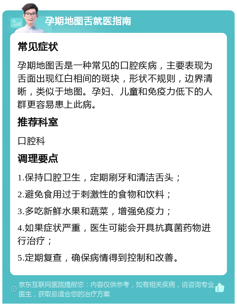 孕期地图舌就医指南 常见症状 孕期地图舌是一种常见的口腔疾病，主要表现为舌面出现红白相间的斑块，形状不规则，边界清晰，类似于地图。孕妇、儿童和免疫力低下的人群更容易患上此病。 推荐科室 口腔科 调理要点 1.保持口腔卫生，定期刷牙和清洁舌头； 2.避免食用过于刺激性的食物和饮料； 3.多吃新鲜水果和蔬菜，增强免疫力； 4.如果症状严重，医生可能会开具抗真菌药物进行治疗； 5.定期复查，确保病情得到控制和改善。