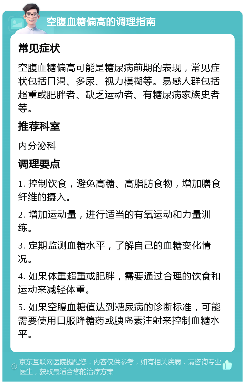 空腹血糖偏高的调理指南 常见症状 空腹血糖偏高可能是糖尿病前期的表现，常见症状包括口渴、多尿、视力模糊等。易感人群包括超重或肥胖者、缺乏运动者、有糖尿病家族史者等。 推荐科室 内分泌科 调理要点 1. 控制饮食，避免高糖、高脂肪食物，增加膳食纤维的摄入。 2. 增加运动量，进行适当的有氧运动和力量训练。 3. 定期监测血糖水平，了解自己的血糖变化情况。 4. 如果体重超重或肥胖，需要通过合理的饮食和运动来减轻体重。 5. 如果空腹血糖值达到糖尿病的诊断标准，可能需要使用口服降糖药或胰岛素注射来控制血糖水平。