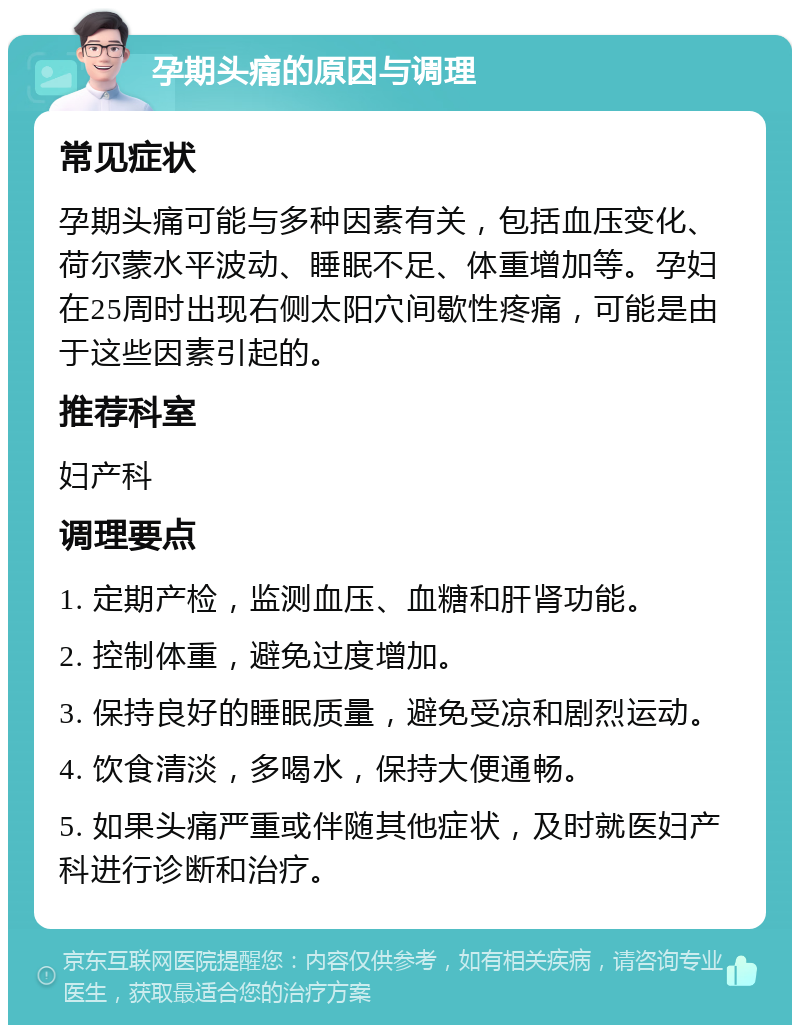 孕期头痛的原因与调理 常见症状 孕期头痛可能与多种因素有关，包括血压变化、荷尔蒙水平波动、睡眠不足、体重增加等。孕妇在25周时出现右侧太阳穴间歇性疼痛，可能是由于这些因素引起的。 推荐科室 妇产科 调理要点 1. 定期产检，监测血压、血糖和肝肾功能。 2. 控制体重，避免过度增加。 3. 保持良好的睡眠质量，避免受凉和剧烈运动。 4. 饮食清淡，多喝水，保持大便通畅。 5. 如果头痛严重或伴随其他症状，及时就医妇产科进行诊断和治疗。