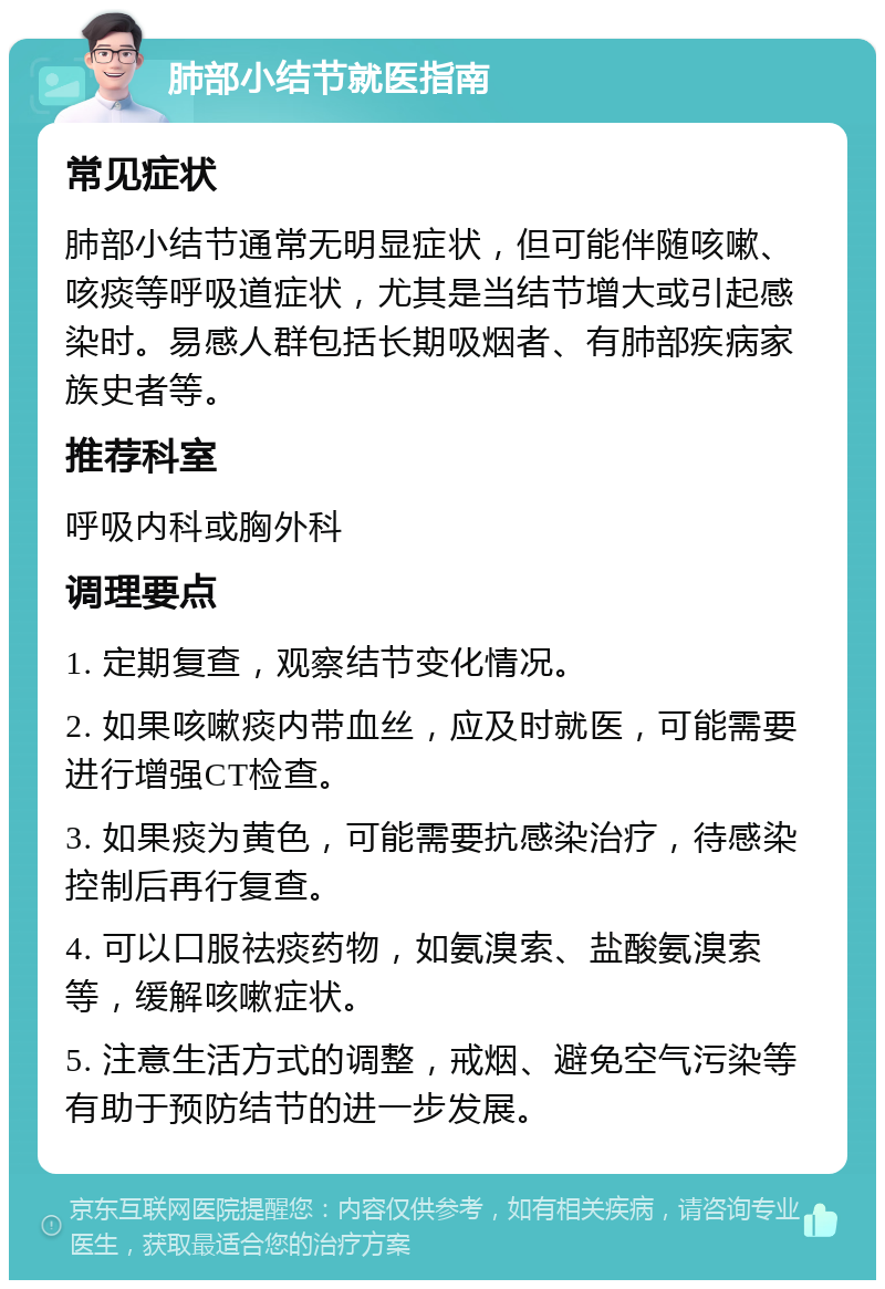 肺部小结节就医指南 常见症状 肺部小结节通常无明显症状，但可能伴随咳嗽、咳痰等呼吸道症状，尤其是当结节增大或引起感染时。易感人群包括长期吸烟者、有肺部疾病家族史者等。 推荐科室 呼吸内科或胸外科 调理要点 1. 定期复查，观察结节变化情况。 2. 如果咳嗽痰内带血丝，应及时就医，可能需要进行增强CT检查。 3. 如果痰为黄色，可能需要抗感染治疗，待感染控制后再行复查。 4. 可以口服祛痰药物，如氨溴索、盐酸氨溴索等，缓解咳嗽症状。 5. 注意生活方式的调整，戒烟、避免空气污染等有助于预防结节的进一步发展。