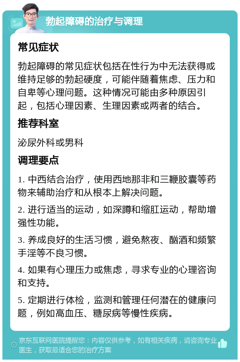 勃起障碍的治疗与调理 常见症状 勃起障碍的常见症状包括在性行为中无法获得或维持足够的勃起硬度，可能伴随着焦虑、压力和自卑等心理问题。这种情况可能由多种原因引起，包括心理因素、生理因素或两者的结合。 推荐科室 泌尿外科或男科 调理要点 1. 中西结合治疗，使用西地那非和三鞭胶囊等药物来辅助治疗和从根本上解决问题。 2. 进行适当的运动，如深蹲和缩肛运动，帮助增强性功能。 3. 养成良好的生活习惯，避免熬夜、酗酒和频繁手淫等不良习惯。 4. 如果有心理压力或焦虑，寻求专业的心理咨询和支持。 5. 定期进行体检，监测和管理任何潜在的健康问题，例如高血压、糖尿病等慢性疾病。